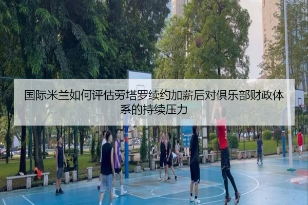 国际米兰如何评估劳塔罗续约加薪后对俱乐部财政体系的持续压力