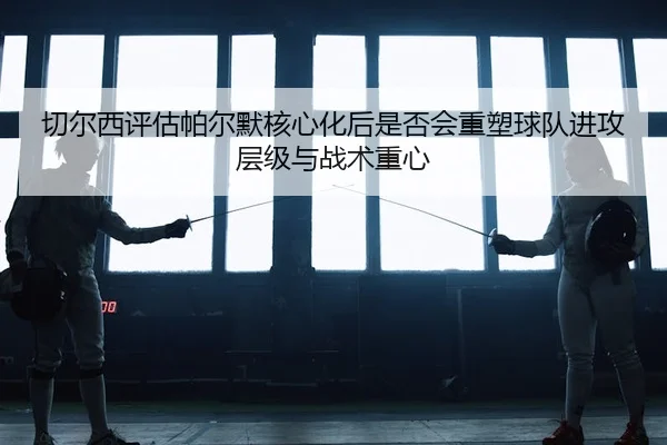 切尔西评估帕尔默核心化后是否会重塑球队进攻层级与战术重心