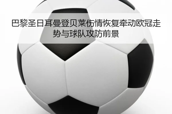 巴黎圣日耳曼登贝莱伤情恢复牵动欧冠走势与球队攻防前景
