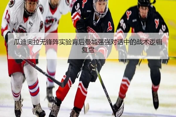 瓜迪奥拉无锋阵实验背后曼城强强对话中的战术逻辑复盘