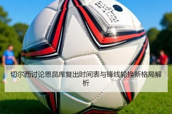 切尔西讨论恩昆库复出时间表与锋线轮换新格局解析